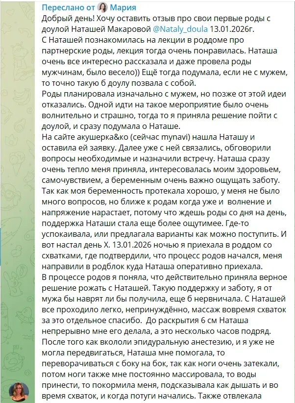 Скриншот пересланного сообщения. Текст: «Добрый день! Хочу оставить отзыв про свои первые роды с доулой Наташей Макаровой 13.01.2026 г. С Наташей познакомилась на лекции в роддоме про партнерские роды, лекция тогда очень понравилась. Наташа очень все интересно рассказала и даже провела роды мужчинам, было весело)) Ещё тогда подумала, если не с мужем, то точно такую б доулу позвала с собой. Роды планировала изначально с мужем, но позже от этой идеи отказались. Одной идти на такое мероприятие было очень волнительно и страшно, тогда то я приняла решение пойти с доулой, и сразу подумала о Наташе. На сайте акушерка&ко (сейчас mynavi) нашла Наташу и оставила ей заявку. Далее уже с ней связались, обговорили вопросы необходимые и назначили встречу. Наташа сразу очень тепло меня приняла, интересовалась моим здоровьем, самочувствием, а беременным очень важно ощущать заботу. Так как моя беременность протекала хорошо, у меня не было много вопросов, но ближе к родам когда уже и волнение и напряжение нарастает, потому что ждешь роды со дня на день, поддержка Наташи стала еще более ощутимее. Где-то успокаивала, или предлагала варианты как можно поступить. И вот настал день Х. 13.01.2026 ночью я приехала в роддом со схватками, где подтвердили, что процесс родов начался, меня направили в родблок куда Наташа оперативно приехала. В процессе родов я поняла, что действительно приняла верное решение рожать с Наташей. Такую поддержку и заботу, я от мужа бы наврят ли бы получила, еще б нервничал. С Наташей все проходило легко, непринуждённо, массаж вовремя схваток за это отдельное спасибо. До раскрытия 6 см Наташа непрерывно мне его делала, а это несколько часов подряд. После того как вкололи эпидуральную анестезию, и я уже не могла передвигаться, Наташа мне помогала, то переворачиваться с боку на бок, так как ноги очень затекали, потом ноги также мне постоянно массировала, то воды принести, то покормила меня, подсказывала как дышать и во время схваток, и когда потуги начались. Также отвлекала» (снимок обрывается)