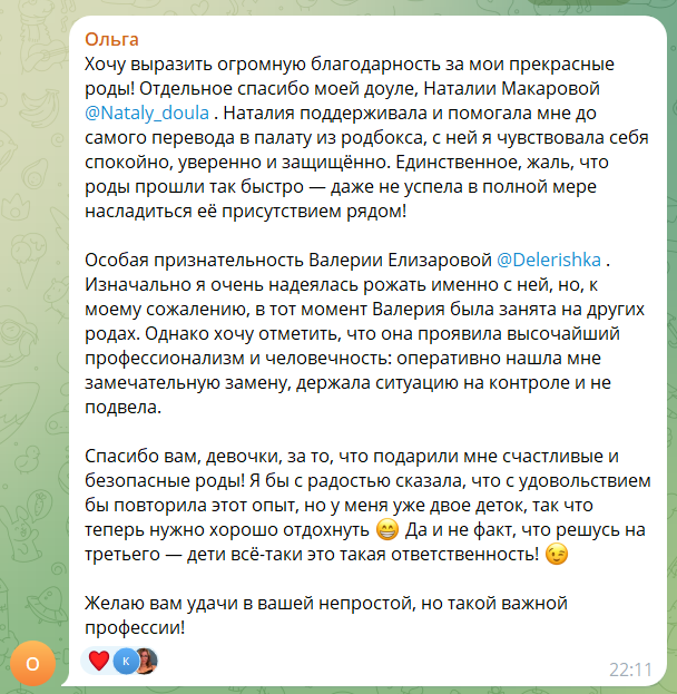 Скриншот сообщения. Текст: «Хочу выразить огромную благодарность за мои прекрасные роды! Отдельное спасибо моей доуле, Наталии Макаровой. Наталия поддерживала и помогала мне до самого перевода в палату из родбокса, с ней я чувствовала себя спокойно, уверенно и защищённо. Единственное, жаль, что роды прошли так быстро — даже не успела в полной мере насладиться её присутствием рядом! Особая признательность Валерии Елизаровой. Изначально я очень надеялась рожать именно с ней, но, к моему сожалению, в тот момент Валерия была занята на других родах. Однако хочу отметить, что она проявила высочайший профессионализм и человечность: оперативно нашла мне замечательную замену, держала ситуацию на контроле и не подвела. Спасибо вам, девочки, за то, что подарили мне счастливые и безопасные роды! Желаю вам удачи в вашей непростой, но такой важной профессии!»