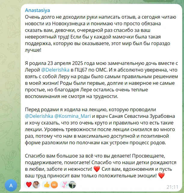 Скриншот сообщения. Текст: «Очень долго не доходили руки написать отзыв, а сегодня читаю новости из Новокузнецка и понимаю что просто обязана сказать вам, девочки, очередной раз спасибо за ваш невероятный труд! Если бы у каждой мамочки была такая поддержка, которую вы оказываете, этот мир был бы гораздо лучше! Я родила 23 апреля 2025 года мою замечательную дочь вместе с Лерой в ПЦ67 по ОМС. И я абсолютно уверенна, что взять с собой Леру на роды было самым правильным решением в моей жизни! Роды были первые, долгие и наверное не самые простые, но благодаря Лере остались очень теплые воспоминания не смотря на трудности. Перед родами я ходила на лекцию, и хочу сказать, что это очень круто и правильно что есть такие лекции. Уровень тревожности после лекции снизился во много раз, потому что нам в максимально доступной и позитивной форме разложили по полочкам как устроен процесс родов. Спасибо вам большое за всё что вы делаете! Просвещаете, поддерживаете, помогаете! Спасибо что наши детки рождаются в любви, заботе и нежности! Сил вам, вдохновения и пусть ваш труд приносит вам только положительные эмоции!»