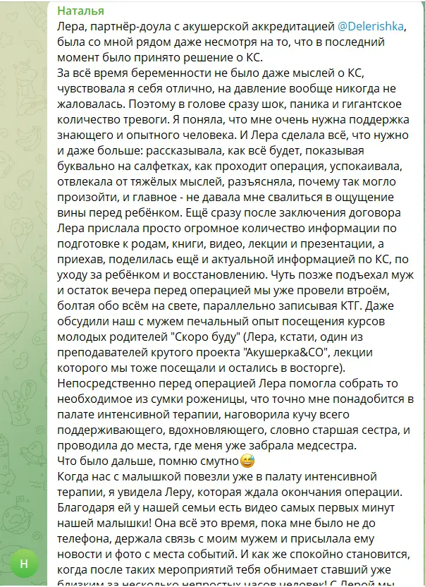 Скриншот сообщения. Текст: «Лера, партнёр-доула с акушерской аккредитацией, была со мной рядом даже несмотря на то, что в последний момент было принято решение о КС. За всё время беременности не было даже мыслей о КС, чувствовала я себя отлично, на давление вообще никогда не жаловалась. Поэтому в голове сразу шок, паника и гигантское количество тревоги. Я поняла, что мне очень нужна поддержка знающего и опытного человека. И Лера сделала всё, что нужно и даже больше: рассказывала, как всё будет, показывая буквально на салфетках, как проходит операция, успокаивала, отвлекала от тяжёлых мыслей, разъясняла, почему так могло произойти, и главное — не давала мне свалиться в ощущение вины перед ребёнком. Ещё сразу после заключения договора Лера прислала просто огромное количество информации по подготовке к родам, книги, видео, лекции и презентации, а приехав, поделилась ещё и актуальной информацией по КС, по уходу за ребёнком и восстановлению. Чуть позже подъехал муж и остаток вечера перед операцией мы уже провели втроём, болтая обо всём на свете, параллельно записывая КТГ. Непосредственно перед операцией Лера помогла собрать то необходимое из сумки роженицы, что точно мне понадобится в палате интенсивной терапии, наговорила кучу всего поддерживающего, вдохновляющего, словно старшая сестра, и проводила до места, где меня уже забрала медсестра. Когда нас с малышкой повезли уже в палату интенсивной терапии, я увидела Леру, которая ждала окончания операции. Благодаря ей у нашей семьи есть видео самых первых минут нашей малышки! Она всё это время, пока мне было не до телефона, держала связь с моим мужем и присылала ему новости и фото с места событий. И как же спокойно становится, когда после таких мероприятий тебя обнимает ставший уже близким за несколько непростых часов человек!» (снимок обрывается)