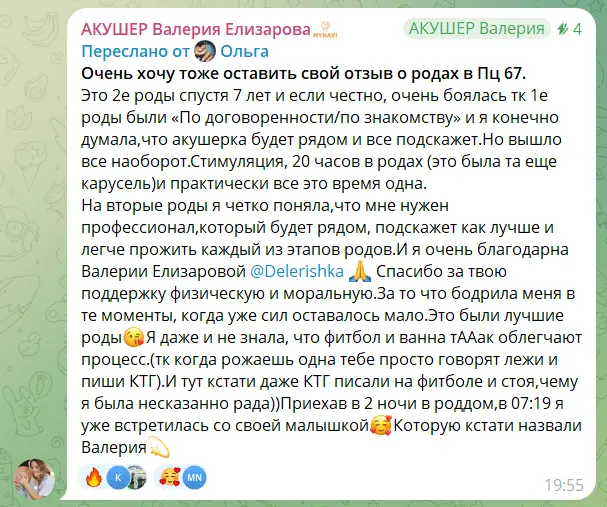Скриншот пересланного сообщения. Текст: «Очень хочу тоже оставить свой отзыв о родах в Пц 67. Это 2е роды спустя 7 лет и если честно, очень боялась тк 1е роды были «По договоренности/по знакомству» и я конечно думала, что акушерка будет рядом и все подскажет. Но вышло все наоборот. Стимуляция, 20 часов в родах (это была та еще карусель) и практически все это время одна. На вторые роды я четко поняла, что мне нужен профессионал, который будет рядом, подскажет как лучше и легче прожить каждый из этапов родов. И я очень благодарна Валерии Елизаровой. Спасибо за твою поддержку физическую и моральную. За то что бодрила меня в те моменты, когда уже сил оставалось мало. Это были лучшие роды. Я даже и не знала, что фитбол и ванна тААак облегчают процесс… (тк когда рожаешь одна тебе просто говорят лежи и пиши КТГ). И тут кстати даже КТГ писали на фитболе и стоя, чему я была несказанно рада)) Приехав в 2 ночи в роддом, в 07:19 я уже встретилась со своей малышкой. Которую кстати назвали Валерия»