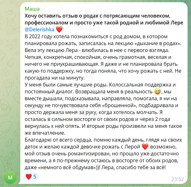 Скриншот сообщения. Текст: «Хочу оставить отзыв о родах с потрясающим человеком, профессионалом и просто уже такой родной и любимой Лере. В 2022 году хотела познакомиться с род домом, в котором планировала рожать, записалась на лекцию «дыхание в родах». Вела эту лекцию Лера — влюбилась в неё с первого взгляда. Чёткая, конкретная, спокойная, очень грамотная, весёлая и ничего не приукрашивающая. Я даже и не планировала брать какую-то поддержку, но тогда поняла, что хочу рожать с ней. Не прогадала ни на минуту. У меня были самые лучшие роды. Колоссальная поддержка и постоянный диалог. Возвращала меня в реальность, мы вместе дышали, подсказывала и направляла, помогала, я ни на секунду не почувствовала себя «брошенной», подбадривала и просто держала меня за руку, когда хотелось молчать. Я осталась в сильном восторге от своих родов и через 2 года вернулась к ней опять. И вторые роды произвели на меня такое же впечатление. Благодарю от всего сердца, помню каждый день, глядя на своих деток и желаю каждой девочке рожать с Лерой»